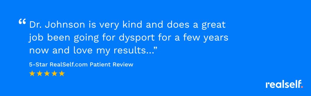 "Dr. Johnson is very kind and does a great job been going for dysport for a few years now and love my results…" 5-Star RealSelf patient review.